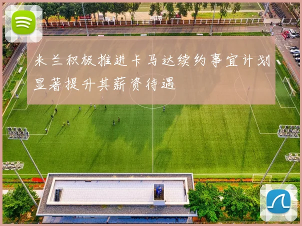 米兰积极推进卡马达续约事宜计划显著提升其薪资待遇
