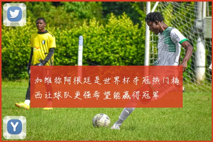 加维称阿根廷是世界杯夺冠热门梅西让球队更强希望能赢得冠军