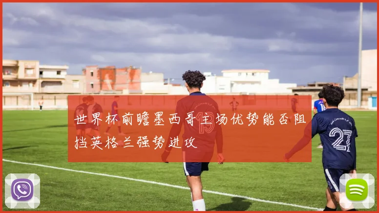 世界杯前瞻墨西哥主场优势能否阻挡英格兰强势进攻