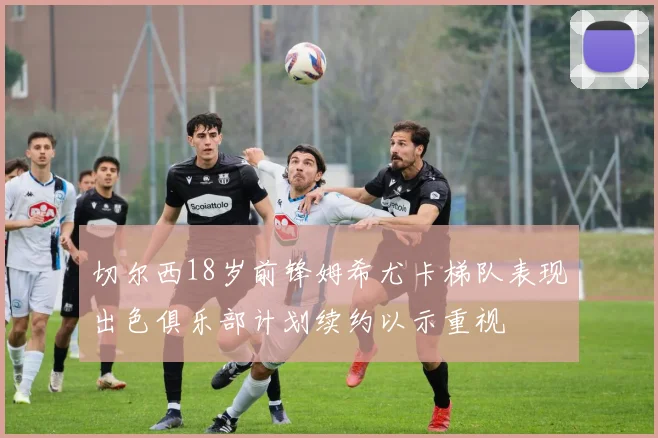 切尔西18岁前锋姆希尤卡梯队表现出色俱乐部计划续约以示重视