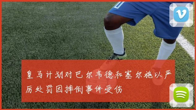 皇马计划对巴尔韦德和塞尔施以严厉处罚因摔倒事件受伤