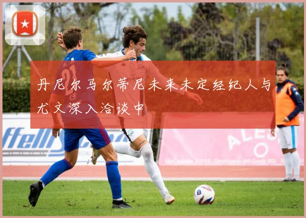 丹尼尔马尔蒂尼未来未定经纪人与尤文深入洽谈中