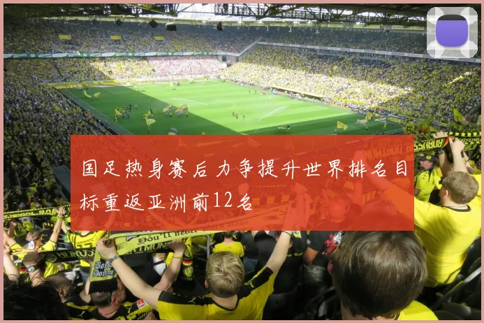 国足热身赛后力争提升世界排名目标重返亚洲前12名