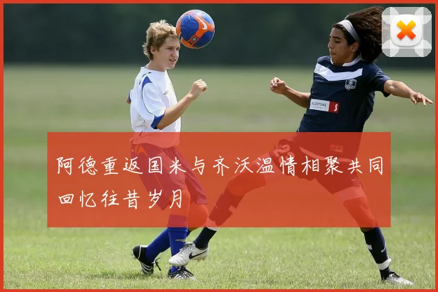 阿德重返国米与齐沃温情相聚共同回忆往昔岁月
