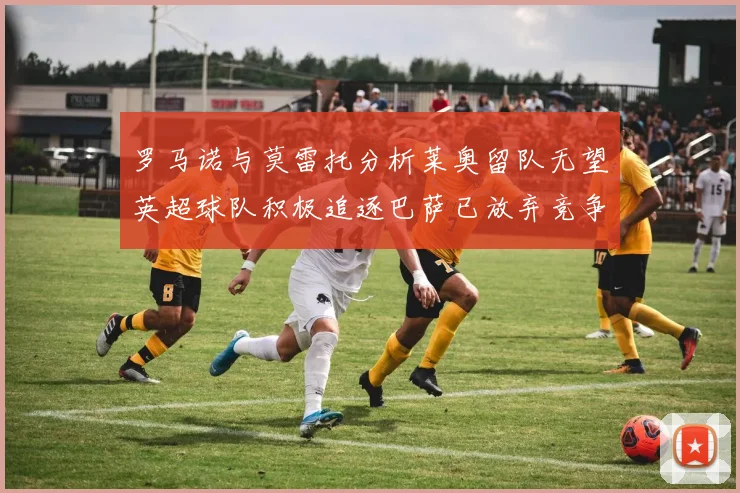 罗马诺与莫雷托分析莱奥留队无望英超球队积极追逐巴萨已放弃竞争