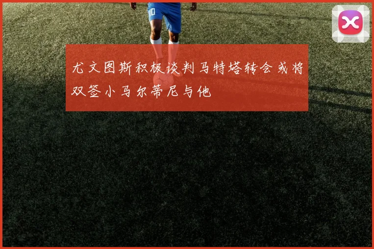 尤文图斯积极谈判马特塔转会或将双签小马尔蒂尼与他