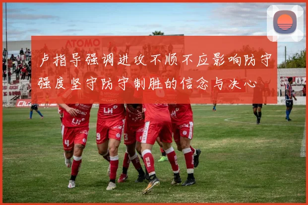 卢指导强调进攻不顺不应影响防守强度坚守防守制胜的信念与决心