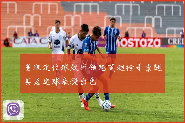 曼联定位球效率领跑英超枪手紧随其后进球表现出色