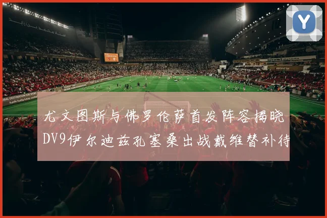 尤文图斯与佛罗伦萨首发阵容揭晓DV9伊尔迪兹孔塞桑出战戴维替补待命