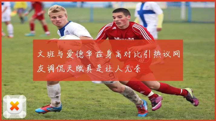 文班与爱德华兹身高对比引热议网友调侃天赋真是让人无奈
