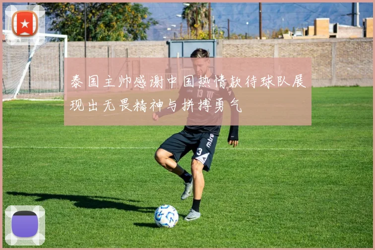 泰国主帅感谢中国热情款待球队展现出无畏精神与拼搏勇气