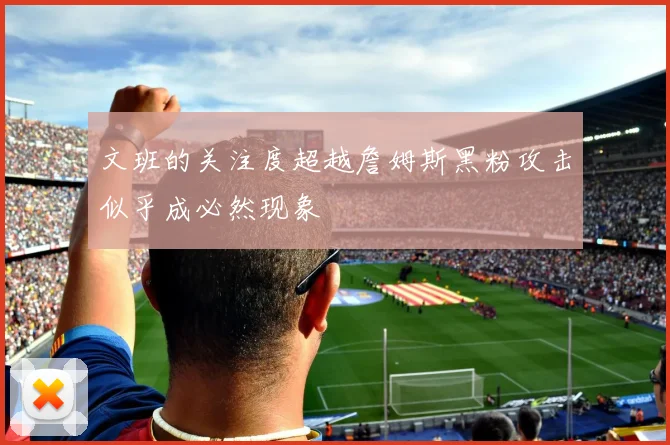 文班的关注度超越詹姆斯黑粉攻击似乎成必然现象