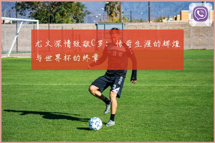 尤文深情致敬C罗：传奇生涯的辉煌与世界杯的终章