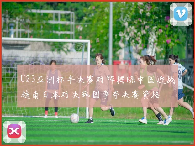 U23亚洲杯半决赛对阵揭晓中国迎战越南日本对决韩国争夺决赛资格