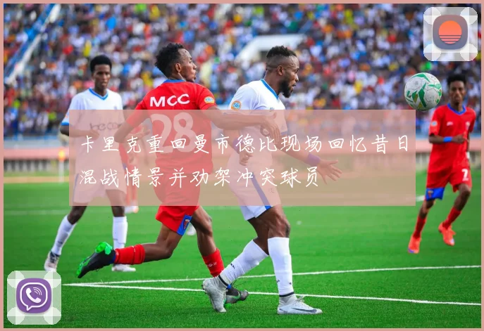 卡里克重回曼市德比现场回忆昔日混战情景并劝架冲突球员