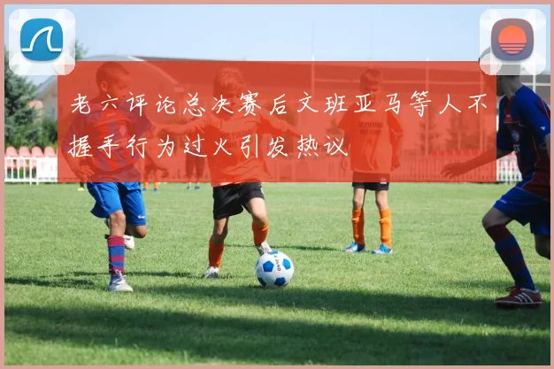 老六评论总决赛后文班亚马等人不握手行为过火引发热议