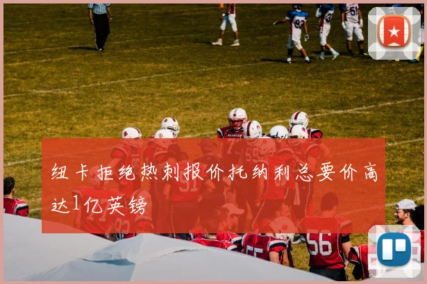 纽卡拒绝热刺报价托纳利总要价高达1亿英镑